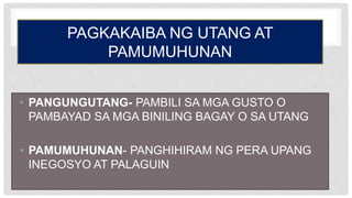 PAGKAKAIBA NG UTANG AT
PAMUMUHUNAN
• PANGUNGUTANG- PAMBILI SA MGA GUSTO O
PAMBAYAD SA MGA BINILING BAGAY O SA UTANG
• PAMUMUHUNAN- PANGHIHIRAM NG PERA UPANG
INEGOSYO AT PALAGUIN
 