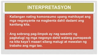 INTERPRETASYON
• Kailangan nating komonsumo upang mahikayat ang
mga negosyante na magbenta dahil dadami ang
kanilang kita.
• Ang sobrang pag-iimpok ay nag sasanhi ng
pagkalugi ng mga negosyo dahil walang pumapasok
na kita kaya’t maaari silang malugi at mawalan ng
trabaho ang mga tao.
 