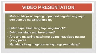 VIDEO PRESENTATION
• Mula sa bidyo na inyong napanood sagutan ang mga
sumusunod na pangungusap:
• Bakit dapat hindi lang tayo nag-iimpok?
• Bakit mahalaga ang investment?
• Ano ang maaaring gawin mo upang mapalago pa ang
iyong pera?
• Mahalaga bang mag-ipon na tayo ngayon palang?
 