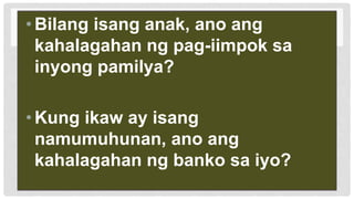 •Bilang isang anak, ano ang
kahalagahan ng pag-iimpok sa
inyong pamilya?
•Kung ikaw ay isang
namumuhunan, ano ang
kahalagahan ng banko sa iyo?
 