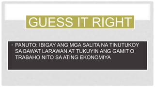 GUESS IT RIGHT
• PANUTO: IBIGAY ANG MGA SALITA NA TINUTUKOY
SA BAWAT LARAWAN AT TUKUYIN ANG GAMIT O
TRABAHO NITO SA ATING EKONOMIYA
 