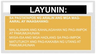 LAYUNIN:
• SA PAGTATAPOS NG ARALIN ANG MGA MAG-
AARAL AY INAASAHANG:
• MALALAMAN ANG KAHALAGAHAN NG PAG-IIMPOK
AT PAMUMUHUNAN
• MIISA-ISA ANG MGA HADLANG SA PAG-IIMPOK
• MATUTUKOY ANG PAG-KAKAIBA NG UTANG AT
PAMUMUHUNAN
 