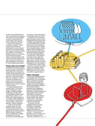 resultar de um trabalho de um        as crianças e a partir daí fizemos
ano e com apenas um dia aberto,      um protótipo muito mais sério.”
vamos fazer com que a partilha          Começaram com um projecto-
aconteça o maior número de           piloto em quatro escolas, em que
vezes possível, que seja uma         conseguiram financiamento para
prática comum ou até diária.”        “o design, toda aquela parte que
  A partir daí, já não parou         nós não sabíamos fazer. Cerca de
de pensar no assunto: “Como          10 mil euros, mas foi suficiente
é que se faz em termos de            para contratar pessoas”. Depois,
envolvimento social e dos pais?      em vez de apenas quatro escolas,
É preciso criar uma ferramenta       pediram-lhes que chegassem a
fácil e pegar no espaço da escola,   todas as escolas do Porto. Mas já
que acaba por ser um pouco           não havia mais financiamento.
fechado aos pais. Lá, acontecem      “E esse foi um bom problema”,
coisas muito interessantes.          conta divertido. “Dizer que não
Afinal, o que desencadeou todo       às escolas era mau, dizer que
o processo foi essa surpresa com     sim e não ter mais dinheiro era
tudo o que se faz na escola e os     uma aventura… Tinha, na altura,
pais não chegam a saber nem a        alguns alunos free lancers que me
ter oportunidade de participar.”     desafiaram a criar uma empresa.”
                                        Em 2008, nasce então a Tecla
Desprezados na tecnologia            Colorida, com os parceiros Mário
Considerando este grupo etário       Lopes e Nuno Baldaia, ambos
(6-12 anos) como “uma audiência      engenheiros informáticos. Em
muito particular e um bocado         2009, passam a contar com um
desprezada nas tecnologias, no       novo sócio, a empresa Dueto.
sentido em que existe tanta coisa
e não se faz nada directamente       Pagar e não pagar
para eles”, achou que poderia        À versão inicial gratuita (free) foi
dar o seu contributo. “A minha       acrescentada uma versão mais
costela de academia fez-me           desenvolvida, “que se justificasse
pensar: como é que eu posso          pagar” (premium). O segundo
ajudar nisto sem prejudicar o        ano foi então de afinação “do
estado da arte e sem me envolver     modelo comercial, de negócio e
a 100 por cento?”                    também do modelo tecnológico”.
   E a ideia da plataforma foi       Em Setembro de 2010,
amadurecendo. “Foi mais ou           pensaram que conseguiriam
menos aceite entre os pais           que mais escolas aderissem à
amigos e também por alguns           plataforma. “Entrámos numa fase
professores, que aderiram            experimental entre Setembro
com facilidade. Fizemos várias       e Dezembro e foi uma má
experiências ‘a brincar’. No         altura. Ficámos um bocadinho
fundo, quis adaptar aquilo que       decepcionados. Mas continua
eu conheço a esta realidade. Foi     a valer a pena.” Até porque
esse o desafio.” Para perceber       o objectivo é avançar para o
se fazia sentido, contou com         mercado internacional.
algumas “cobaias” familiares.           No entanto, têm 220
   “O salto de um protótipo          estabelecimentos de ensino
inicial para algo com uma            registados na Escolinhas.
audiência maior aconteceu            pt., embora a utilizar com
no contexto do projecto Porto        regularidade apenas 50.
Digital, que procurava projectos     “Algumas ainda não entraram
diferentes para a cidade do          este ano.” A concentração
Porto, no âmbito da sociedade        geográfica é mais a norte do país.
de informação. Ficaram               Não usam “força de venda”,
fascinados com esta ideia para       “não temos vendedores”, diz c
 