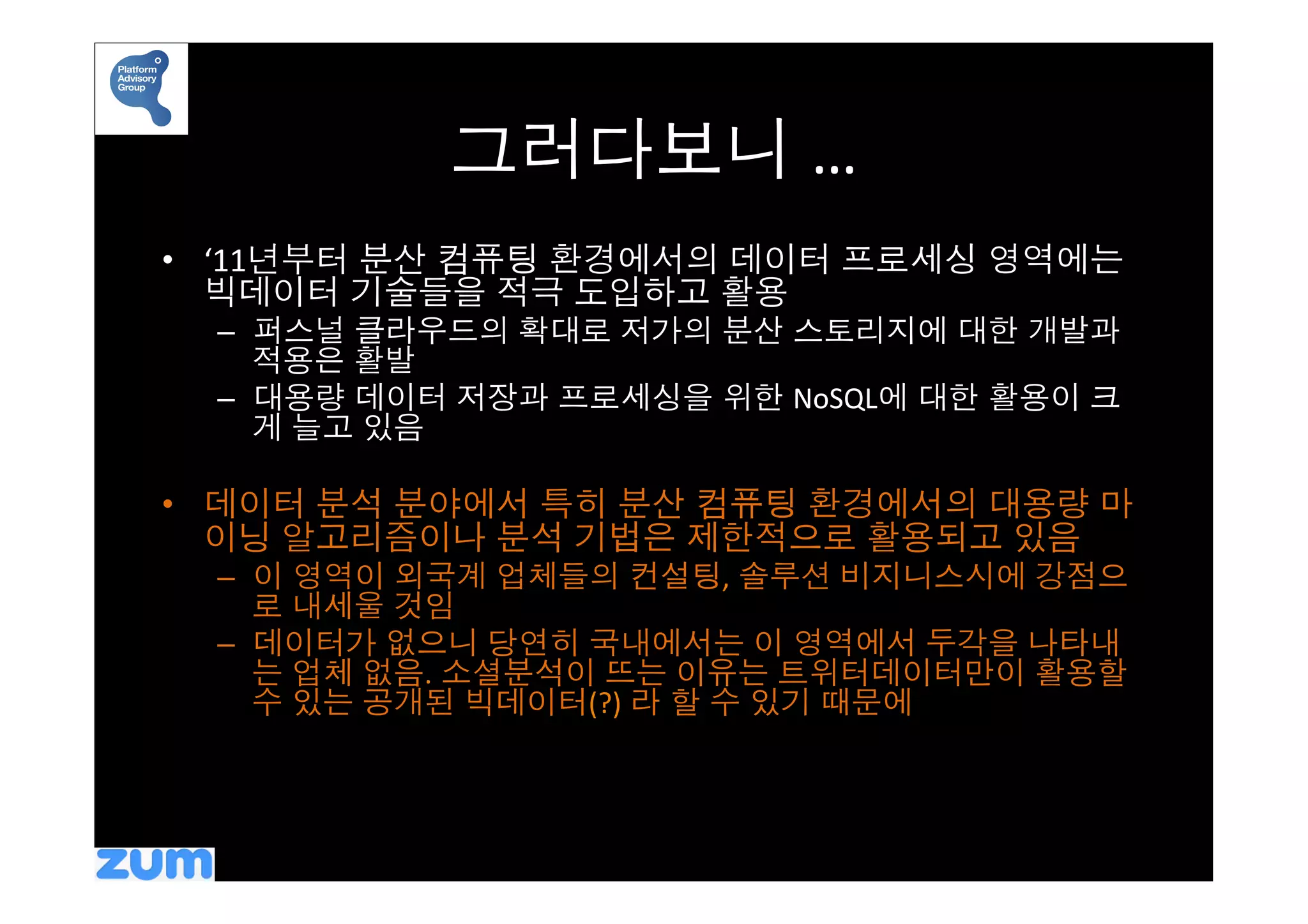 그러다보니 …	
  
•  ‘11년부터 분산 컴퓨팅 환경에서의 데이터 프로세싱 영역에는
   빅데이터 기술들을 적극 도입하고 활용	
  
  –  퍼스널 클라우드의 확대로 저가의 분산 스토리지에 대한 개발과
       적용은 활발	
  
  –  대용량 데이터 저장과 프로세싱을 위한 NoSQL에 대한 활용이 크
       게 늘고 있음 	
  
  	
  
•  데이터 분석 분야에서 특히 분산 컴퓨팅 환경에서의 대용량 마
   이닝 알고리즘이나 분석 기법은 제한적으로 활용되고 있음	
  
  –  이 영역이 외국계 업체들의 컨설팅, 솔루션 비지니스시에 강점으
     로 내세울 것임	
  
  –  데이터가 없으니 당연히 국내에서는 이 영역에서 두각을 나타내
     는 업체 없음. 소셜분석이 뜨는 이유는 트위터데이터만이 활용할
     수 있는 공개된 빅데이터(?) 라 할 수 있기 때문에
 
