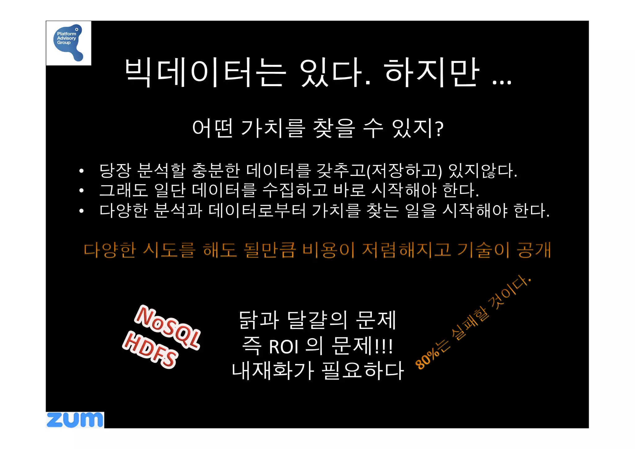 빅데이터는 있다. 하지만 …	
  
         어떤 가치를 찾을 수 있지?	
  
                  	
  
•  당장 분석할 충분한 데이터를 갖추고(저장하고) 있지않다.	
  
•  그래도 일단 데이터를 수집하고 바로 시작해야 한다. 	
  
•  다양한 분석과 데이터로부터 가치를 찾는 일을 시작해야 한다.	
  




                      	
  
            닭과 달걀의 문제	
  
             즉 ROI	
  의 문제!!!	
  
            내재화가 필요하다	
  
 