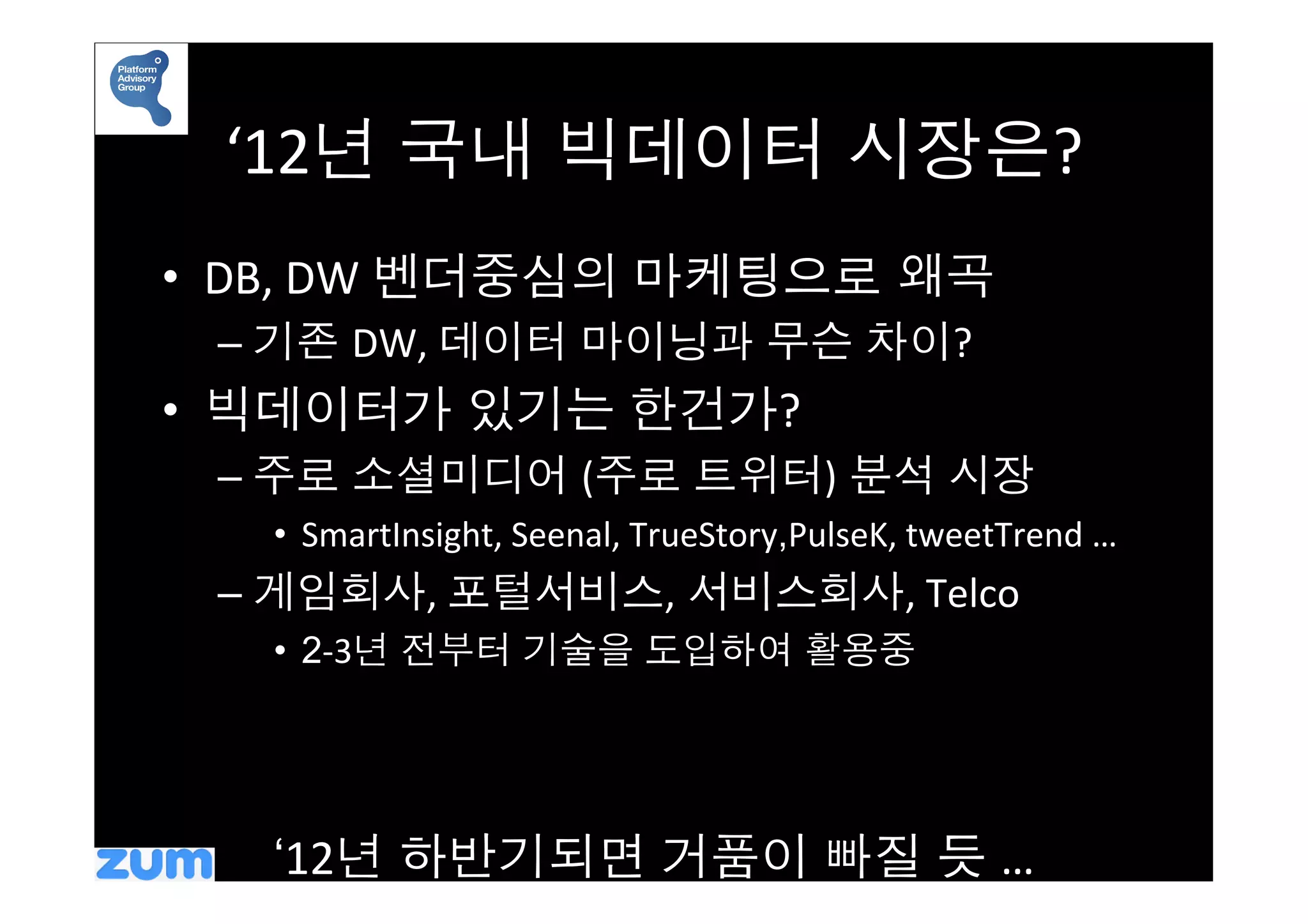 ‘12년 국내 빅데이터 시장은?	
  
•  DB,	
  DW	
  벤더중심의 마케팅으로 왜곡	
  
  –  기존 DW,	
  데이터 마이닝과 무슨 차이?	
  
•  빅데이터가 있기는 한건가?	
  
  –  주로 소셜미디어 (주로 트위터) 분석 시장	
  
    •  SmartInsight,	
  Seenal,	
  TrueStory,PulseK,	
  tweetTrend	
  …	
  
  –  게임회사,	
  포털서비스, 서비스회사,	
  Telco	
  
    •  2-­‐3년 전부터 기술을 도입하여 활용중	
  




    ‘12년 하반기되면 거품이 빠질 듯 …	
  
 