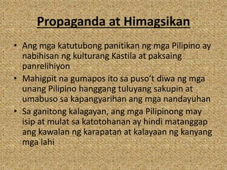 Propaganda at Himagsikan
• Ang mga katutubong panitikan ng mga Pilipino ay
nabihisan ng kulturang Kastila at paksaing
panrelihiyon
• Mahigpit na gumapos ito sa puso’t diwa ng mga
unang Pilipino hanggang tuluyang sakupin at
umabuso sa kapangyarihan ang mga nandayuhan
• Sa ganitong kalagayan, ang mga Pilipinong may
isip at mulat sa katotohanan ay hindi matanggap
ang kawalan ng karapatan at kalayaan ng kanyang
mga lahi
 