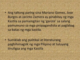 • Ang taltong paring sina Mariano Gomez, Jose
Burgos at Jacinto Zamora ay pinabitay ng mga
Kastila sa pamamgitan ng ‘garote’ sa salang
pamumuno sa mga propagandista at paglabag
sa batas ng mga kastila.
• Sumiklab ang pulitikal at literaturang
paghihimagsik ng mga Pilipino at tuluyang
tinuligsa ang mga Kastila
 
