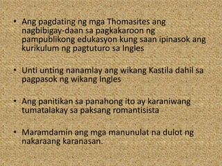 • Ang pagdating ng mga Thomasites ang
nagbibigay-daan sa pagkakaroon ng
pampublikong edukasyon kung saan ipinasok ang
kurikulum ng pagtuturo sa Ingles
• Unti unting nanamlay ang wikang Kastila dahil sa
pagpasok ng wikang Ingles
• Ang panitikan sa panahong ito ay karaniwang
tumatalakay sa paksang romantisista
• Maramdamin ang mga manunulat na dulot ng
nakaraang karanasan.
 