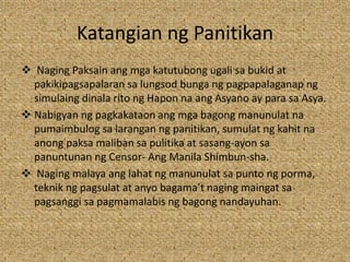 Katangian ng Panitikan
 Naging Paksain ang mga katutubong ugali sa bukid at
pakikipagsapalaran sa lungsod bunga ng pagpapalaganap ng
simulaing dinala rito ng Hapon na ang Asyano ay para sa Asya.
 Nabigyan ng pagkakataon ang mga bagong manunulat na
pumaimbulog sa larangan ng panitikan, sumulat ng kahit na
anong paksa maliban sa pulitika at sasang-ayon sa
panuntunan ng Censor- Ang Manila Shimbun-sha.
 Naging malaya ang lahat ng manunulat sa punto ng porma,
teknik ng pagsulat at anyo bagama’t naging maingat sa
pagsanggi sa pagmamalabis ng bagong nandayuhan.
 