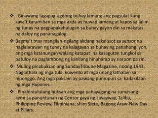  Ginawang tagapag-agdong buhay lamang ang pagsulat kung
kaya’t karamihan sa mga akda ay huwad lamang at kapos sa lalim
ng tunay na pagpapakahulugan sa buhay gayon din sa makatas
na daloy ng pananagalog.
 Bagma’t may mangilan-ngilang akdang nakalusot sa sensor na
naglalarawan ng tunay na kalagayan sa buhay ng panahong iyon,
ang mga katanungan walang katapat na kasagutan tungkol sa
patuloy na paglambong ng kanilang hinaharap ay naroon pa rin.
 Muling pinabuksan ang SundayTribune Magazine, noong 1943.
Naglathala ng mga tula, kuwento at mga unang lathalain sa
niponggo. Ang mga paksain ay pawang pumupuri sa kadakilaan
ng mga Hapones.
 Pinahintulutang buksan ang mga pahayagang na sumasang-
ayon sa panuntunan ng Censor gaya ng Liwayway, Taliba,
Philippine Review, Filipiniana, shim Siete, Bagong Araw-New Day
at Pillars.
 