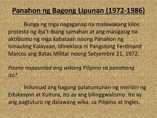 Panahon ng Bagong Lipunan (1972-1986)
Bunga ng mga nagaganap na malawakang kilos
protesta ng iba’t-ibang samahan at ang masigasig na
aktibismo ng mga kabataan noong Panahon ng
Isinauling Kalayaan, idineklara ni Pangulong Ferdinand
Marcos ang Batas Militar noong Setyembre 21, 1972.
Paano napaunlad ang wikang Pilipino sa panahong
ito?
Inilunsad ang bagong palatuntunan ng ministri ng
Edukasyon at Kultura, ito ay ang bilinggwalismo. Ito ay
ang pagtuturo ng dalawang wika: sa Pilipino at Ingles.
 