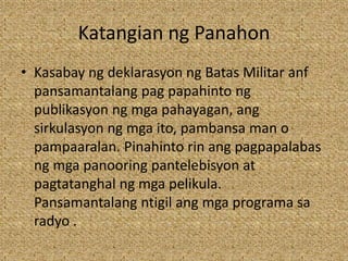 Katangian ng Panahon
• Kasabay ng deklarasyon ng Batas Militar anf
pansamantalang pag papahinto ng
publikasyon ng mga pahayagan, ang
sirkulasyon ng mga ito, pambansa man o
pampaaralan. Pinahinto rin ang pagpapalabas
ng mga panooring pantelebisyon at
pagtatanghal ng mga pelikula.
Pansamantalang ntigil ang mga programa sa
radyo .
 