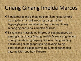 Unang Ginang Imelda Marcos
Pinakamasiglang bahagi ng panitikan ng panahong
ito ang dula na nagkaroon ng pangunahing
tagapagtaguyod sa katauhan ng noon ay Unang
Ginang ng bansa na si Imelda Marcos.
Sa kanyang masugid na interes at pagtataguyod ay
pinasigla ng Unang Ginang Imelda Marcos ang dulaan
noong panahon ng Bagong Lipunan. Pangunahing
nakatulong sa pagpapasigla ng anyong ito ng
panitokan ang pagpapaayos ng lumang tanghalan
gaya ng Metropolitan Theatre.
 