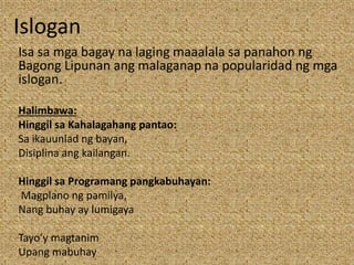 Islogan
Isa sa mga bagay na laging maaalala sa panahon ng
Bagong Lipunan ang malaganap na popularidad ng mga
islogan.
Halimbawa:
Hinggil sa Kahalagahang pantao:
Sa ikauunlad ng bayan,
Disiplina ang kailangan.
Hinggil sa Programang pangkabuhayan:
Magplano ng pamilya,
Nang buhay ay lumigaya
Tayo’y magtanim
Upang mabuhay
 