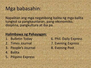 Mga babasahin:
Napalitan ang mga negatibong balita ng mga balita
tungkol sa pangkaunlaran, pang-ekonomiko,
disiplina, pangkultura at iba pa.
Halimbawa ng Pahayagan:
1. Bulletin Today 6. Phil. Daily Express
2. Times Journal 7. Evening Express
3. People’s Journal 8. Evening Post
4. Balita
5. Pilipino Express
 