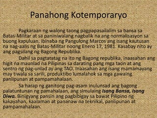 Panahong Kotemporaryo
Pagkaraan ng walong taong pagpapasailalim sa bansa sa
Batas-Militar at sa paniniwalang nagbalik na ang normalisasyon sa
buong kapuluan, ibinaba ng Pangulong Marcos ang isang kautusan
na nag-aalis ng Batas-Militar noong Enero 17, 1981. Kasabay nito ay
ang pagsilang ng Bagong Republika.
Dahil sa pagtatatag na ito ng Bagong republika, inaasahan ang
higit na maunlad na Pilipinas sa darating pang mga taon at ang
sentro ng pag-unlad ay ang TAO. Inaasahan ang isang mamamayang
may tiwala sa sarili, produktibo lumalahok sa mga gawaing
panlipunan at pampamahalaan.
Sa harap ng ganitong pag-asam inulunsad ang bagong
palatuntunan ng pamahalaan, ang simulaing Isang Bansa, Isang
Diwa. Binigyang pansin ang pagbibigay sa bawat Pilipino ng
kakayahan, kaalaman at pananaw na teknikal, panlipunan at
pampamahalaan.
 