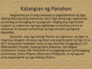 Katangian ng Panahon
Nagpatuloy pa rin ang Liwayway sa paglalahathala ng mga
akdang likha ng ating manunulat, lalo’t higit iyong mga nagsisimula
pa lamang sa larangang ito ng pagsulat. Maging ang mga komiks
magasin ay nagkaroon ng mga pagbabago sa kanilang porma at
nilalaman at umayon sa hinihingi ng mga simulain ng bagong
Republika.
Gayundin, ang mga dulang Pilipino ay nagkaroon ng higit na
ningning sapagkat tuluyang nag-ibayo ang pagtatanghal ng mga ito sa
iba’t ibang pook-tanghalan mula sa mga paaralan hanggang sa CCP,
Metropolitan Theater, Dulaang Raha Sulayman, San Miguel
Auditorium, Insular Life, Philamlife at sa pagtataguyod ng Bulwagang
Gantimpala, Teatro Pilipino, Repertory Philippines, at ng mga iba
pang tagatangkilik ng mga akdang Pilipino.
 