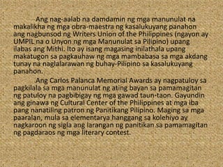 Ang nag-aalab na damdamin ng mga manunulat na
makalikha ng mga obra-maestra ng kasalukuyang panahon
ang nagbunsod ng Writers Union of the Philippines (ngayon ay
UMPIL na o Unyon ng mga Manunulat sa Pilipino) upang
ilabas ang Mithi. Ito ay isang magasing inilathala upang
makatugon sa pagkauhaw ng mga mambabasa sa mga akdang
tunay na naglalarawan ng buhay-Pilipino sa kasalukuyang
panahon.
Ang Carlos Palanca Memorial Awards ay nagpatuloy sa
pagkilala sa mga manunulat ng ating bayan sa pamamagitan
ng patuloy na pagbibigay ng mga gawad taun-taon. Gayundin
ang ginawa ng Cultural Center of the Philippines at mga iba
pang nanatiling patron ng Panitikang Pilipino. Maging sa mga
paaralan, mula sa elementarya hanggang sa kolehiyo ay
nagkaroon ng sigla ang larangan ng panitikan sa pamamagitan
ng pagdaraos ng mga literary contest.
 