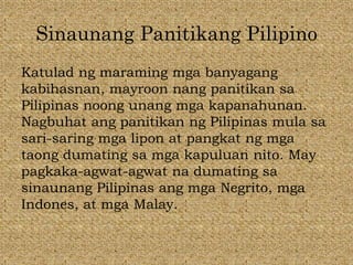 Sinaunang Panitikang Pilipino
Katulad ng maraming mga banyagang
kabihasnan, mayroon nang panitikan sa
Pilipinas noong unang mga kapanahunan.
Nagbuhat ang panitikan ng Pilipinas mula sa
sari-saring mga lipon at pangkat ng mga
taong dumating sa mga kapuluan nito. May
pagkaka-agwat-agwat na dumating sa
sinaunang Pilipinas ang mga Negrito, mga
Indones, at mga Malay.
 