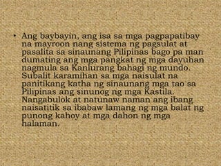• Ang baybayin, ang isa sa mga pagpapatibay
na mayroon nang sistema ng pagsulat at
pasalita sa sinaunang Pilipinas bago pa man
dumating ang mga pangkat ng mga dayuhan
nagmula sa Kanlurang bahagi ng mundo.
Subalit karamihan sa mga naisulat na
panitikang katha ng sinaunang mga tao sa
Pilipinas ang sinunog ng mga Kastila.
Nangabulok at natunaw naman ang ibang
naisatitik sa ibabaw lamang ng mga balat ng
punong kahoy at mga dahon ng mga
halaman.
 