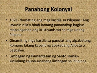 Panahong Kolonyal
• 1521- dumating ang mag kastila sa Pilipinas. Ang
layunin nila’y hindi lamang pananakop bagkus
mapalaganap ang kristiyanismo sa mga unang
Pilipino.
• Ginamit ng mga kastila sa panulat ang alpabetong
Romano bilang kapalit ng abakadang Alibata o
baybayin.
• Limbagan ng Pamantasan ng Santo Tomas-
kinilalang kauna-unahang limbagan sa Pilipinas.
 