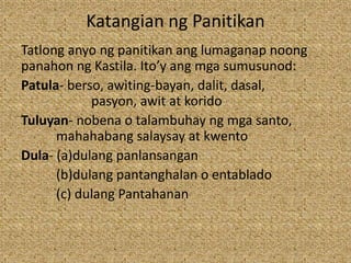Katangian ng Panitikan
Tatlong anyo ng panitikan ang lumaganap noong
panahon ng Kastila. Ito’y ang mga sumusunod:
Patula- berso, awiting-bayan, dalit, dasal,
pasyon, awit at korido
Tuluyan- nobena o talambuhay ng mga santo,
mahahabang salaysay at kwento
Dula- (a)dulang panlansangan
(b)dulang pantanghalan o entablado
(c) dulang Pantahanan
 