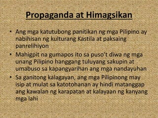 Propaganda at Himagsikan
• Ang mga katutubong panitikan ng mga Pilipino ay
nabihisan ng kulturang Kastila at paksaing
panrelihiyon
• Mahigpit na gumapos ito sa puso’t diwa ng mga
unang Pilipino hanggang tuluyang sakupin at
umabuso sa kapangyarihan ang mga nandayuhan
• Sa ganitong kalagayan, ang mga Pilipinong may
isip at mulat sa katotohanan ay hindi matanggap
ang kawalan ng karapatan at kalayaan ng kanyang
mga lahi
 
