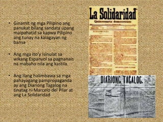 • Ginamit ng mga Pilipino ang
panukat bilang sandata upang
maipahatid sa kapwa Pilipino
ang tunay na kalagayan ng
bansa
• Ang mga ito’y isinulat sa
wikang Espanyol sa pagnanais
na mabaho nila ang kastila.
• Ang ilang halimbawa sa mga
pahayagang pampropaganda
ay ang Diariong Tagalog na
tinatag ni Marcelo del Pilar at
ang La Solidaridad
 