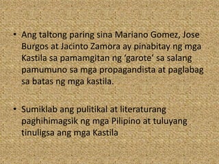 • Ang taltong paring sina Mariano Gomez, Jose
Burgos at Jacinto Zamora ay pinabitay ng mga
Kastila sa pamamgitan ng ‘garote’ sa salang
pamumuno sa mga propagandista at paglabag
sa batas ng mga kastila.
• Sumiklab ang pulitikal at literaturang
paghihimagsik ng mga Pilipino at tuluyang
tinuligsa ang mga Kastila
 
