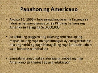 Panahon ng Americano
• Agosto 13, 1898 – lubusang pinaubaya ng Espanya sa
lahat ng kanyang karapatan sa Pilipinas sa bansang
Amerika sa halagang $20,000,000
• Sa kabila ng paggamit ng lakas ng America upang
mapasuko ang mga manghihimagsik ay pinagaralan din
nila ang sanhi ng paghihimagsik ng mga katutubo laban
sa nakaraang pamahalaan
• Sinasabing ang pinakamahalagang ambag ng mga
Amerikano sa Pilipinas ay ang edukasyon
 