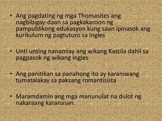 • Ang pagdating ng mga Thomasites ang
nagbibigay-daan sa pagkakaroon ng
pampublikong edukasyon kung saan ipinasok ang
kurikulum ng pagtuturo sa Ingles
• Unti unting nanamlay ang wikang Kastila dahil sa
pagpasok ng wikang Ingles
• Ang panitikan sa panahong ito ay karaniwang
tumatalakay sa paksang romantisista
• Maramdamin ang mga manunulat na dulot ng
nakaraang karanasan.
 