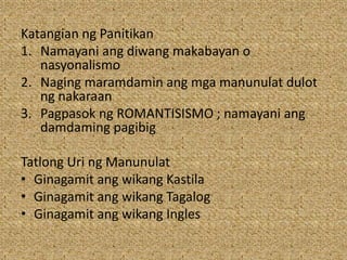 Katangian ng Panitikan
1. Namayani ang diwang makabayan o
nasyonalismo
2. Naging maramdamin ang mga manunulat dulot
ng nakaraan
3. Pagpasok ng ROMANTISISMO ; namayani ang
damdaming pagibig
Tatlong Uri ng Manunulat
• Ginagamit ang wikang Kastila
• Ginagamit ang wikang Tagalog
• Ginagamit ang wikang Ingles
 