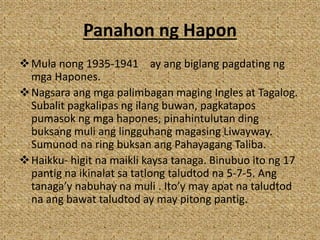 Panahon ng Hapon
Mula nong 1935-1941 ay ang biglang pagdating ng
mga Hapones.
Nagsara ang mga palimbagan maging Ingles at Tagalog.
Subalit pagkalipas ng ilang buwan, pagkatapos
pumasok ng mga hapones, pinahintulutan ding
buksang muli ang lingguhang magasing Liwayway.
Sumunod na ring buksan ang Pahayagang Taliba.
Haikku- higit na maikli kaysa tanaga. Binubuo ito ng 17
pantig na ikinalat sa tatlong taludtod na 5-7-5. Ang
tanaga’y nabuhay na muli . Ito’y may apat na taludtod
na ang bawat taludtod ay may pitong pantig.
 