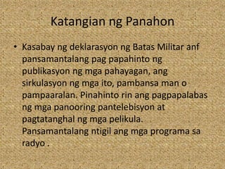 Katangian ng Panahon
• Kasabay ng deklarasyon ng Batas Militar anf
pansamantalang pag papahinto ng
publikasyon ng mga pahayagan, ang
sirkulasyon ng mga ito, pambansa man o
pampaaralan. Pinahinto rin ang pagpapalabas
ng mga panooring pantelebisyon at
pagtatanghal ng mga pelikula.
Pansamantalang ntigil ang mga programa sa
radyo .
 