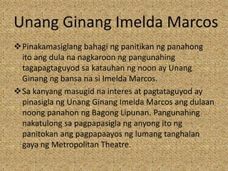 Unang Ginang Imelda Marcos
Pinakamasiglang bahagi ng panitikan ng panahong
ito ang dula na nagkaroon ng pangunahing
tagapagtaguyod sa katauhan ng noon ay Unang
Ginang ng bansa na si Imelda Marcos.
Sa kanyang masugid na interes at pagtataguyod ay
pinasigla ng Unang Ginang Imelda Marcos ang dulaan
noong panahon ng Bagong Lipunan. Pangunahing
nakatulong sa pagpapasigla ng anyong ito ng
panitokan ang pagpapaayos ng lumang tanghalan
gaya ng Metropolitan Theatre.
 