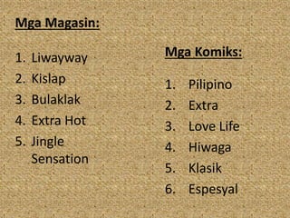 Mga Magasin:
1. Liwayway
2. Kislap
3. Bulaklak
4. Extra Hot
5. Jingle
Sensation
Mga Komiks:
1. Pilipino
2. Extra
3. Love Life
4. Hiwaga
5. Klasik
6. Espesyal
 