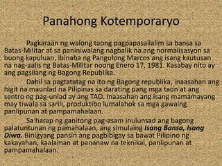 Panahong Kotemporaryo
Pagkaraan ng walong taong pagpapasailalim sa bansa sa
Batas-Militar at sa paniniwalang nagbalik na ang normalisasyon sa
buong kapuluan, ibinaba ng Pangulong Marcos ang isang kautusan
na nag-aalis ng Batas-Militar noong Enero 17, 1981. Kasabay nito ay
ang pagsilang ng Bagong Republika.
Dahil sa pagtatatag na ito ng Bagong republika, inaasahan ang
higit na maunlad na Pilipinas sa darating pang mga taon at ang
sentro ng pag-unlad ay ang TAO. Inaasahan ang isang mamamayang
may tiwala sa sarili, produktibo lumalahok sa mga gawaing
panlipunan at pampamahalaan.
Sa harap ng ganitong pag-asam inulunsad ang bagong
palatuntunan ng pamahalaan, ang simulaing Isang Bansa, Isang
Diwa. Binigyang pansin ang pagbibigay sa bawat Pilipino ng
kakayahan, kaalaman at pananaw na teknikal, panlipunan at
pampamahalaan.
 