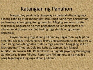 Katangian ng Panahon
Nagpatuloy pa rin ang Liwayway sa paglalahathala ng mga
akdang likha ng ating manunulat, lalo’t higit iyong mga nagsisimula
pa lamang sa larangang ito ng pagsulat. Maging ang mga komiks
magasin ay nagkaroon ng mga pagbabago sa kanilang porma at
nilalaman at umayon sa hinihingi ng mga simulain ng bagong
Republika.
Gayundin, ang mga dulang Pilipino ay nagkaroon ng higit na
ningning sapagkat tuluyang nag-ibayo ang pagtatanghal ng mga ito sa
iba’t ibang pook-tanghalan mula sa mga paaralan hanggang sa CCP,
Metropolitan Theater, Dulaang Raha Sulayman, San Miguel
Auditorium, Insular Life, Philamlife at sa pagtataguyod ng Bulwagang
Gantimpala, Teatro Pilipino, Repertory Philippines, at ng mga iba
pang tagatangkilik ng mga akdang Pilipino.
 