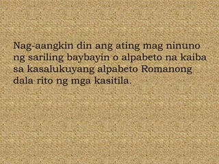 Nag-aangkin din ang ating mag ninuno
ng sariling baybayin o alpabeto na kaiba
sa kasalukuyang alpabeto Romanong
dala rito ng mga kasitila.
 