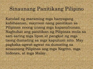 Sinaunang Panitikang Pilipino
Katulad ng maraming mga banyagang
kabihasnan, mayroon nang panitikan sa
Pilipinas noong unang mga kapanahunan.
Nagbuhat ang panitikan ng Pilipinas mula sa
sari-saring mga lipon at pangkat ng mga
taong dumating sa mga kapuluan nito. May
pagkaka-agwat-agwat na dumating sa
sinaunang Pilipinas ang mga Negrito, mga
Indones, at mga Malay.
 