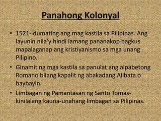 Panahong Kolonyal
• 1521- dumating ang mag kastila sa Pilipinas. Ang
layunin nila’y hindi lamang pananakop bagkus
mapalaganap ang kristiyanismo sa mga unang
Pilipino.
• Ginamit ng mga kastila sa panulat ang alpabetong
Romano bilang kapalit ng abakadang Alibata o
baybayin.
• Limbagan ng Pamantasan ng Santo Tomas-
kinilalang kauna-unahang limbagan sa Pilipinas.
 