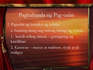Paghahanda ng Pag-uulat
2. Pagsulat ng burador ng sulatin
a. Isaalang-alang ang tatlong bahagi ng sulatin
1. kawili-wiling simula – gumigising ng
kawilihan
2. Katawan – mayos at malinaw, tiyak at di-
maligoy
 