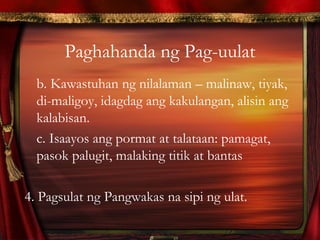 Paghahanda ng Pag-uulat
b. Kawastuhan ng nilalaman – malinaw, tiyak,
di-maligoy, idagdag ang kakulangan, alisin ang
kalabisan.
c. Isaayos ang pormat at talataan: pamagat,
pasok palugit, malaking titik at bantas
4. Pagsulat ng Pangwakas na sipi ng ulat.
 
