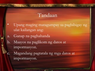 Tandaan
• Upang maging matagumpay sa pagbibigay ng
ulat kailangan ang:
a. Ganap na paghahanda
b. Maayos na paglikom ng datos at
impormasyon.
c. Magandang pagtatala ng mga datos at
impormasyon.
 
