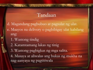 Tandaan
d. Magandang pagbubuo at pagsulat ng ulat.
e. Maayos na delivery o pagbibigay ulat kabilang
ang:
1. Wastong tindig
2. Katamtamang lakas ng tinig
3. Wastong pagbigkas ng mga salita.
4. Masaya at aliwalas ang bukas ng mukha na
nag-aanyaya ng pagtitiwala
 