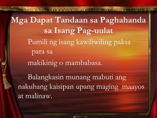 Mga Dapat Tandaan sa Paghahanda
sa Isang Pag-uulat
Pumili ng isang kawiliwiling paksa
para sa
makikinig o mambabasa.
Balangkasin munang mabuti ang
nakuhang kaisipan upang maging maayos
at malinaw.
 