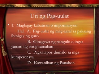 Uri ng Pag-uulat
• 1. Magbigay kabatiran o impormasyon
Hal. A. Pag-uulat ng mag-aaral sa paksang
ibinigay ng guro
B. Ginagawa ng pangulo o ingat
yaman ng isang samahan
C. Pagkatapos dumalo sa mga
kumperensya
D. Kawanihan ng Panahon
 