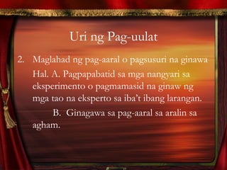 Uri ng Pag-uulat
2. Maglahad ng pag-aaral o pagsusuri na ginawa
Hal. A. Pagpapabatid sa mga nangyari sa
eksperimento o pagmamasid na ginaw ng
mga tao na eksperto sa iba’t ibang larangan.
B. Ginagawa sa pag-aaral sa aralin sa
agham.
 