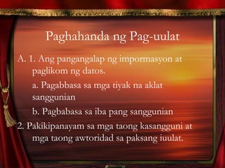 Paghahanda ng Pag-uulat
A. 1. Ang pangangalap ng impormasyon at
paglikom ng datos.
a. Pagabbasa sa mga tiyak na aklat
sanggunian
b. Pagbabasa sa iba pang sanggunian
2. Pakikipanayam sa mga taong kasangguni at
mga taong awtoridad sa paksang iuulat.
 